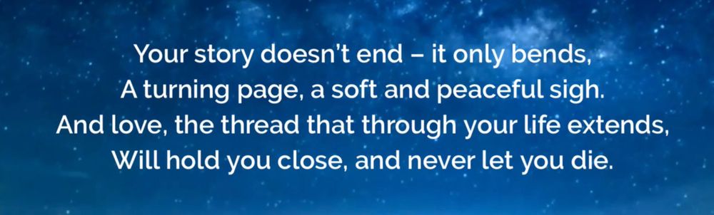 Your story doesn't end - it only bends,
A turning page, a soft and peaceful sigh.
And love, the thread that through your life extends,
Will hold you close, and never let you die. 