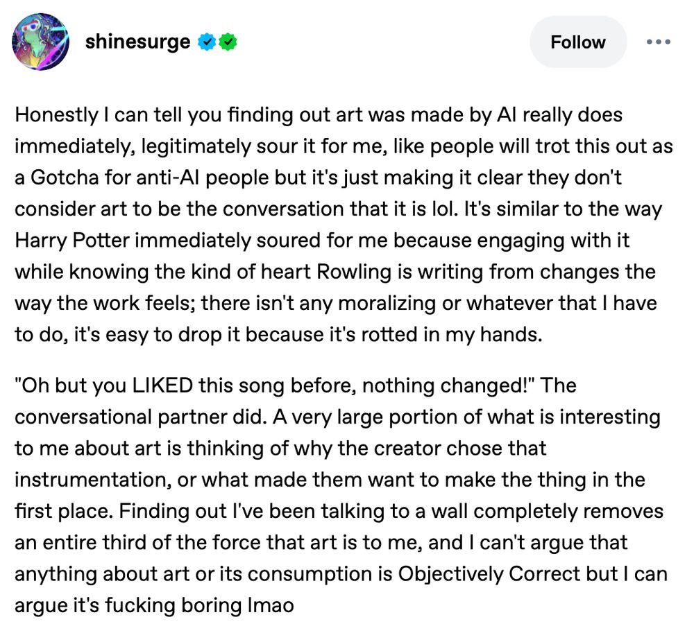 A Tumblr post from user shinesurge with the text:

Honestly I can tell you finding out art was made by AI really does immediately, legitimately sour it for me, like people will trot this out as a Gotcha for anti-AI people but it's just making it clear they don't consider art to be the conversation that it is lol. It's similar to the way Harry Potter immediately soured for me because engaging with it while knowing the kind of heart Rowling is writing from changes the way the work feels; there isn't any moralizing or whatever that I have to do, it's easy to drop it because it's rotted in my hands.
 
"Oh but you LIKED this song before, nothing changed!" The conversational partner did. A very large portion of what is interesting to me about art is thinking of why the creator chose that instrumentation, or what made them want to make the thing in the first place. Finding out I've been talking to a wall completely removes an entire third of the force that art is to me, and I can't argue that anything about art or its consumption is Objectively Correct but I can argue it's fucking boring lmao