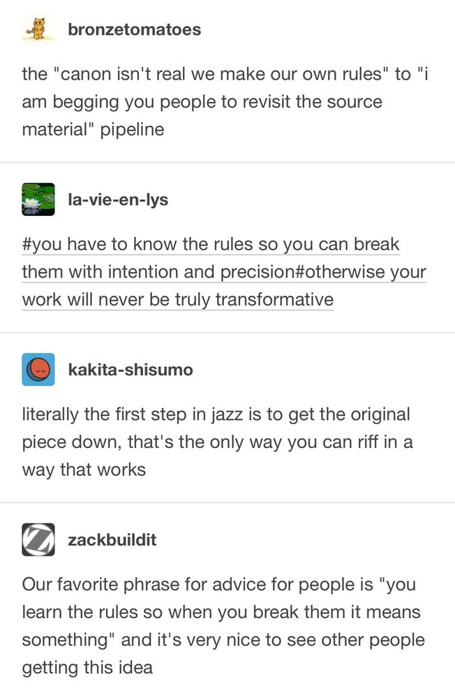 From Tumblr user bronzetomatoes:
‘the "canon isn't real we make our own rules" to "i am begging you people to revisit the source material" pipeline’

User la-vie-en-lys: ‘#you have to know the rules so you can break them with intention and precision#otherwise your work will never be truly transformative’

User kakita-shisumo: ‘literally the first step in jazz is to get the original piece down, that's the only way you can riff in a way that works’

User zackbuildit: ‘Our favorite phrase for advice for people is "you learn the rules so when you break them it means something" and it's very nice to see other people getting this idea’