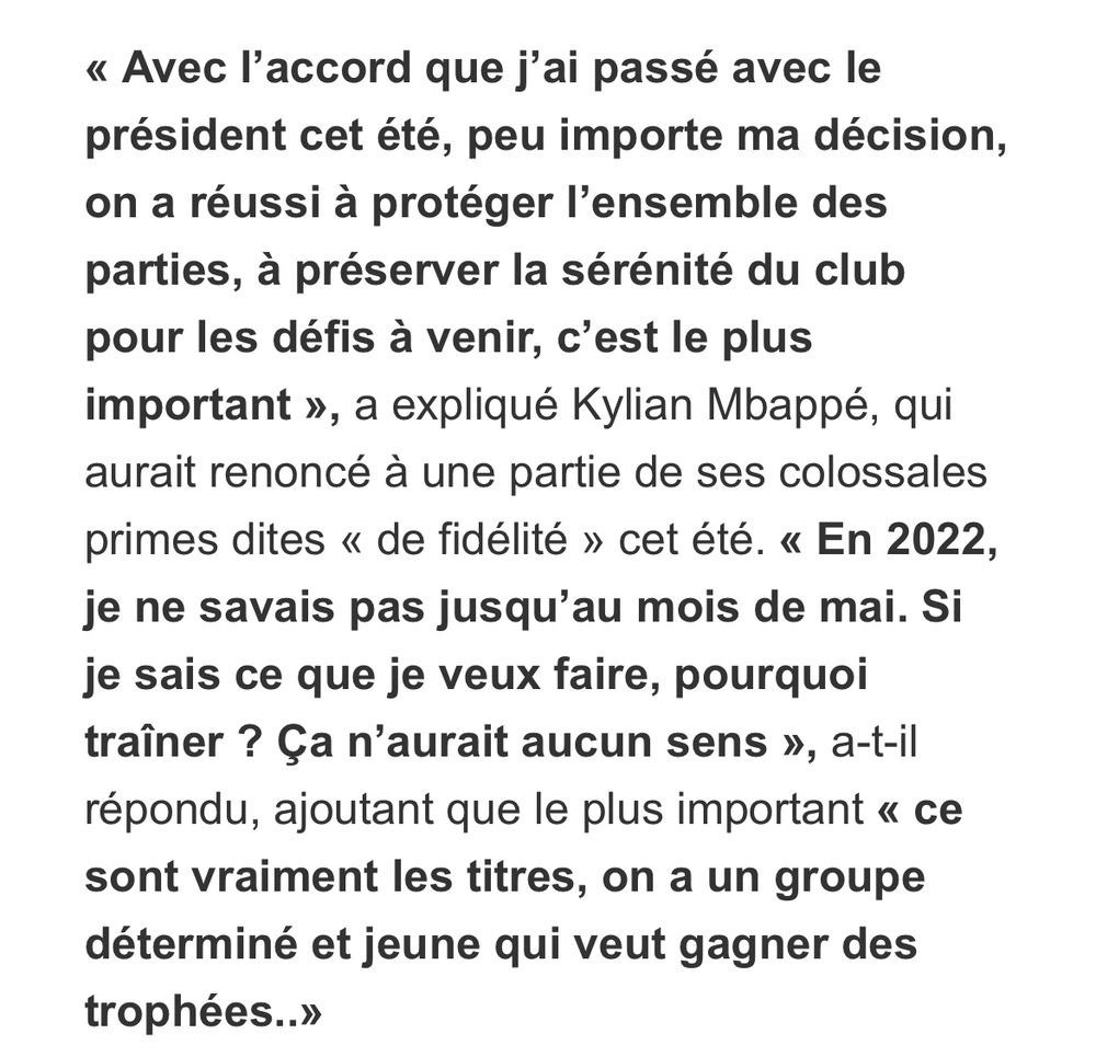 "Capture d'écran d'une citation de Kylian Mbappé. Le texte dit : 'Avec l’accord que j’ai passé avec le président cet été, peu importe ma décision, on a réussi à protéger l’ensemble des parties, à préserver la sérénité du club pour les défis à venir, c’est le plus important', a expliqué Kylian Mbappé, qui aurait renoncé à une partie de ses colossales primes dites 'de fidélité' cet été. 'En 2022, je ne savais pas jusqu’au mois de mai. Si je sais ce que je veux faire, pourquoi traîner ? Ça n’aurait aucun sens', a-t-il répondu, ajoutant que le plus important 'ce sont vraiment les titres, on a un groupe déterminé et jeune qui veut gagner des trophées...'."