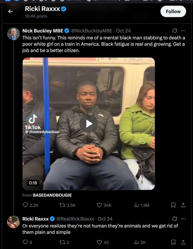 Screenshot of X thread:

Nick Buckley MBE
@NickBuckleyMBE

This isn’t funny. This reminds me of a mental black man stabbing to death a poor white girl on a train in America. Black fatigue is real and growing. Get a job and be a better citizen.

embedded video

Passengers including a Black man in a black jacket and green-hooded woman sit on a London Underground train with blue poles and ads like Cheers to that visible. The Black man points and laughs while holding a phone. A woman in green top and another in pinkish outfit sit nearby. TikTok logo and username jcomedybackup appear in corner. Subtitles show Cheers to that.
From 
BASEDANDBOUGIE

Ricki Raxxx
@RealRickiRaxxx

Or everyone realizes they’re not human they’re animals and we get rid of them plain and simple