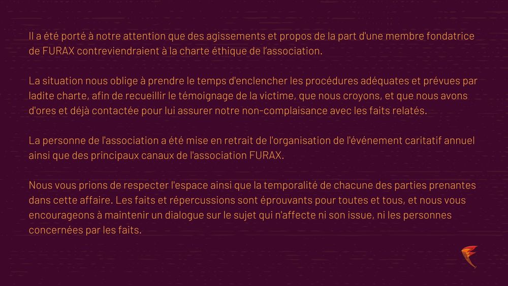Il a été porté à notre attention que des agissements et propos de la part d'une membre fondatrice de FURAX contreviendraient à la charte éthique de l'association.
La situation nous oblige à prendre le temps d'enclencher les procédures adéquates et prévues par ladite charte, afin de recueillir le témoignage de la victime, que nous croyons, et que nous avons d'ores et déjà contactée pour lui assurer notre non-complaisance avec les faits relatés.
La personne de l'association a été mise en retrait de l'organisation de l'événement caritatif annuel ainsi que des principaux canaux de l'association FURAX.
Nous vous prions de respecter l'espace ainsi que la temporalité de chacune des parties prenantes dans cette affaire. Les faits et répercussions sont éprouvants pour toutes et tous, et nous vous encourageons à maintenir un dialogue sur le sujet qui n'affecte ni son issue, ni les personnes concernées par les faits.