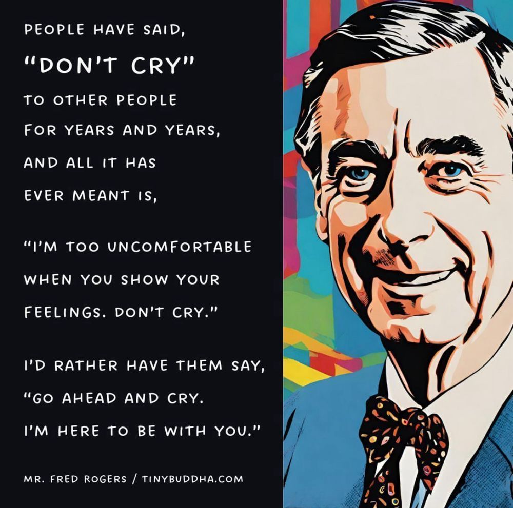 PEOPLE HAVE SAID,
"DON'T CRY"
TO OTHER PEOPLE
FOR YEARS AND YEARS, AND ALL IT HAS
EVER MEANT IS,
"I'M TOO UNCOMFORTABLE
WHEN YOU SHOW YOUR FEELINGS. DON'T CRY."
I'D RATHER HAVE THEM SAY,
"GO AHEAD AND CRY.
I'M HERE TO BE WITH YOU."
- Mr. Rogers
TinyBuddha.com