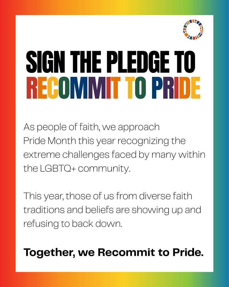 Text-based graphic says "Sign the pledge to recommit to pride. As people of faith, we approach Pride Month this year recognizing the extreme challenges faced by many within the LGBTQ+ community. This year, those of us from diverse faith traditions and beliefs are showing up and refusing to back down. Together, we Recommit to Pride."