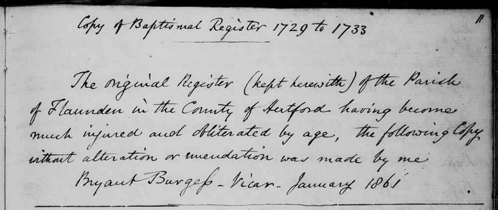 Handwritten note in the parish register of Flaunden, Hertfordshire:
Copy of Baptismal Register 1729 to 1773*
The original Register (kept herewith) of the Parish of Flaunden in the County of Hertford having become much injured and obliterated by age, the following Copy without alteration or emendation was made by me.
Bryant Burgess - Vicar - January 1861
* These are the covering dates for the entries on this page. The Rev. Burgess copied the whole of the old register, covering baptisms 1729-76, marriages 1731-65 and burials 1732-76.