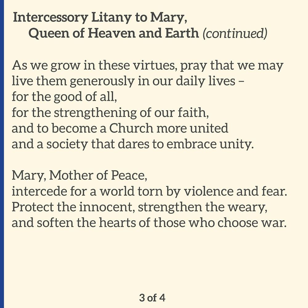 On a cream background, the title reads: “Intercessory Litany to Mary, Queen of Heaven and Earth (continued).” 

The litany continues: 

“As we grow in these virtues, pray that we may live them generously in our daily lives –
for the good of all,
for the strengthening of our faith,
and to become a Church more united
and a society that dares to embrace unity. 

Mary, Mother of Peace,
intercede for a world torn by violence and fear.
Protect the innocent, strengthen the weary,
and soften the hearts of those who choose war.” 

The bottom of the image reads “3 of 4.”
