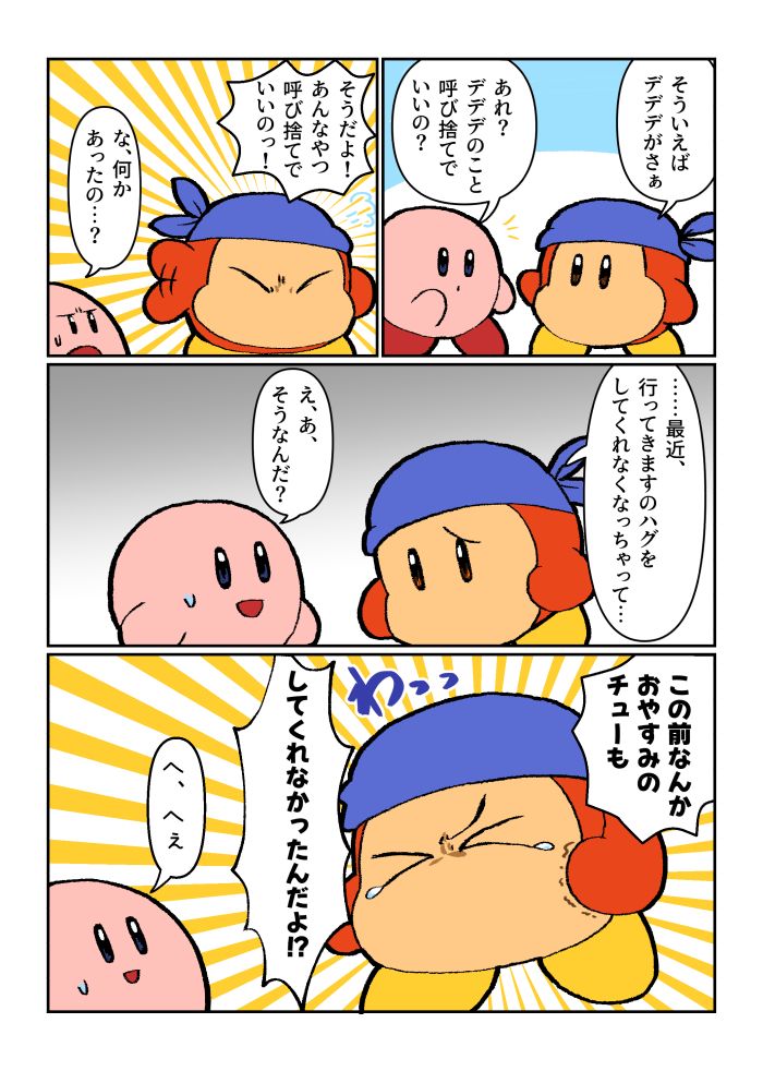 バンワド「そういえばデデデがさぁ」
カビ「あれ？デデデのこと呼び捨てでいいの？」
バンワド「そうだよ！あんなやつ呼び捨てでいいのっ！」
カビ「な、何があったの…？」
バンワド「……最近、行ってきますのハグをしてくれなくなっちゃって…」しゅん
カビ「え、あ、そうなんだ？」
バンワド「この前なんかおやすみのチューもしてくれなかったんだよ⁉」わっ（泣き出す）
カビ「へ、へえ」（引き気味）