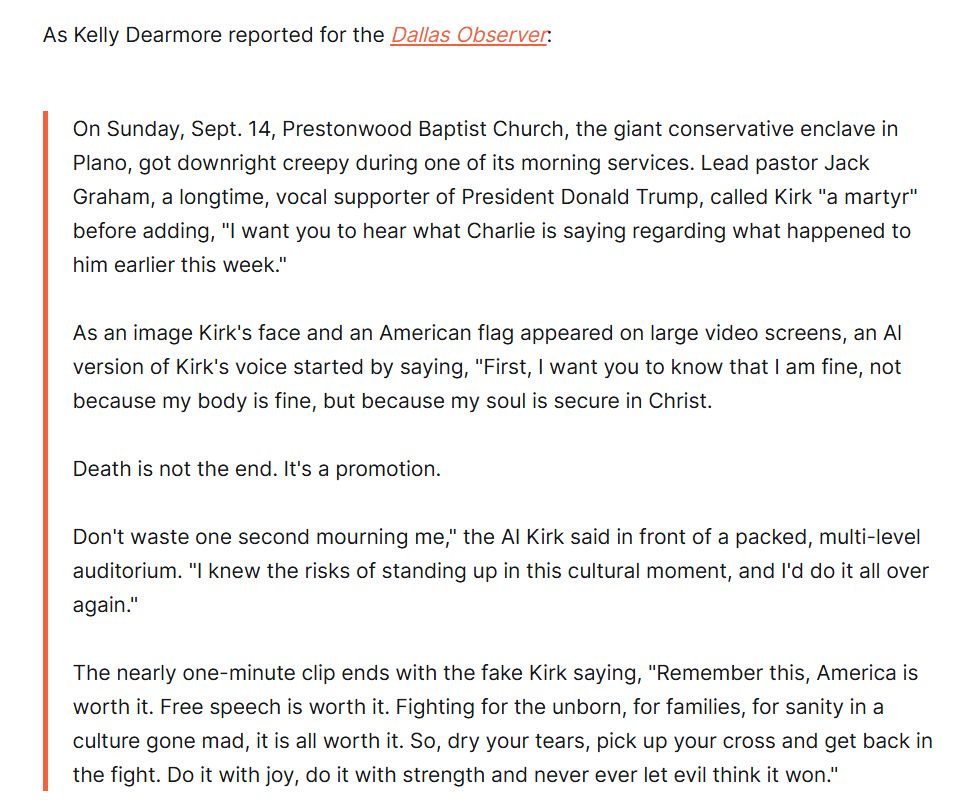 As Kelly Dearmore reported for the Dallas Observer: 

On Sunday, Sept. 14, Prestonwood Baptist Church, the giant conservative enclave in Plano, got downright creepy during one of its morning services. Lead pastor Jack Graham, a longtime, vocal supporter of President Donald Trump, called Kirk "a martyr" before adding, "I want you to hear what Charlie is saying regarding what happened to him earlier this week."

As an image Kirk's face and an American flag appeared on large video screens, an Al version of Kirk's voice started by saying, "First, I want you to know that I am fine, not because my body is fine, but because my soul is secure in Christ.

Death is not the end. It's a promotion.

Don't waste one second mourning me," the AI Kirk said in front of a packed, multi-level auditorium. "I knew the risks of standing up in this cultural moment, and I'd do it all over again."

The nearly one-minute clip ends with the fake Kirk saying, "Remember this, America is worth it. Free speech is worth it. Fighting for the unborn, for families, for sanity in a culture gone mad, it is all worth it. So, dry your tears, pick up your cross and get back in the fight. Do it with joy, do it with strength and never ever let evil think it won."
