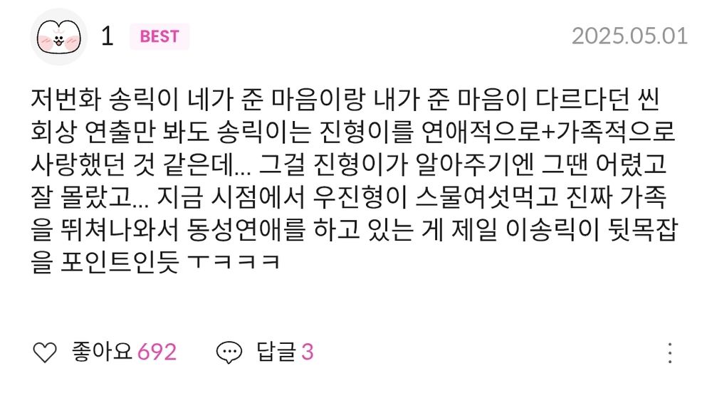 봄툰에서 연재 중인 BL 웹툰 "원룸 조교님" 60화 댓글 캡처.

닉네임 1
'저번화 송릭이 네가 준 마음이랑 내가 준 마음이 다르다던 씬 회상 연출만 봐도 송릭이는 진형이를 연애적으로+가족적으로 사랑했던 것 같은데… 그걸 진형이가 알아주기인 그땐 어렸고 잘 몰랐고… 지금 시점에서 우진형이 스물여섯먹고 진짜 가족을 뛰쳐나와서 동성연애를 하고 있는 게 제일 이송릭이 뒷목잡을 포인트인듯 ㅜㅋㅋㅋ'
좋아요 692, 답글 3