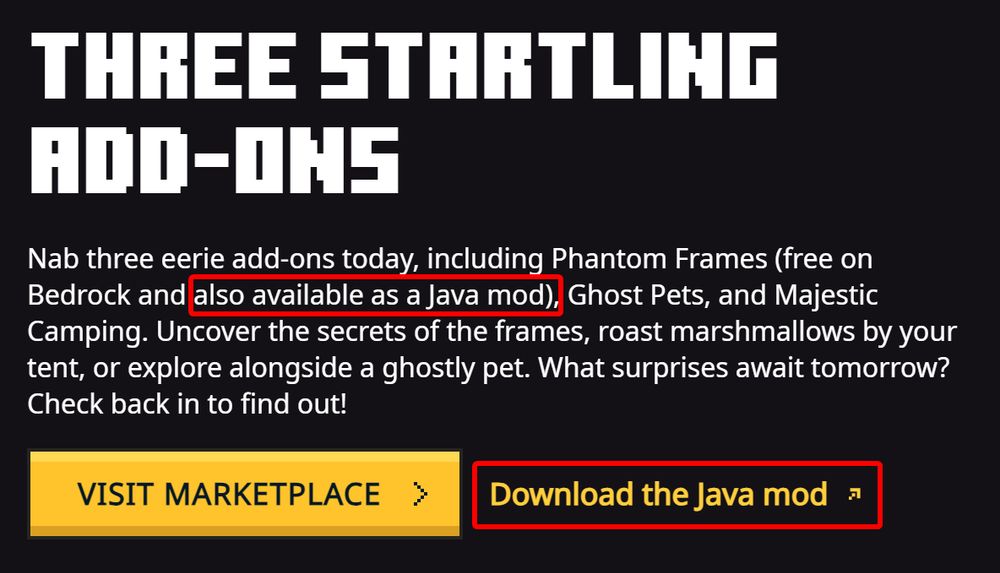 Three startling add-ons

Nab three eerie add-ons today, including Phantom Frames (free on Bedrock and also available as a Java mod), Ghost Pets, and Majestic Camping. Uncover the secrets of the frames, roast marshmallows by your tent, or explore alongside a ghostly pet. What surprises await tomorrow? Check back in to find out!

Visit marketplace - Download the Java mod