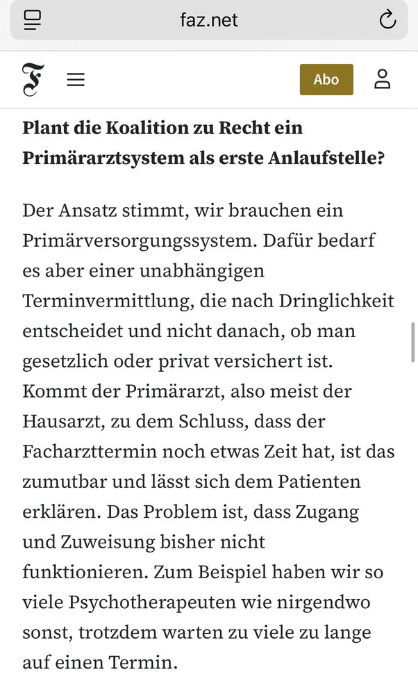 FAZ: Plant die Koalition zu Recht ein Primärarztsystem als erste Anlaufstelle?

Oliver Blatt: Der Ansatz stimmt, wir brauchen ein Primärversorgungssystem. Dafür bedarf es aber einer unabhängigen Terminvermittlung, die nach Dringlichkeit entscheidet und nicht danach, ob man gesetzlich oder privat versichert ist. Kommt der Primärarzt, also meist der Hausarzt, zu dem Schluss, dass der Facharzttermin noch etwas Zeit hat, ist das zumutbar und lässt sich dem Patienten erklären. Das Problem ist, dass Zugang und Zuweisung bisher nicht funktionieren. Zum Beispiel haben wir so viele Psychotherapeuten wie nirgendwo sonst, trotzdem warten zu viele zu lange auf einen Termin.