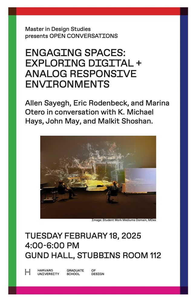 Master in Design Studies presents OPEN CONVERSATIONS

ENGAGING SPACES: EXPLORING DIGITAL + ANALOG RESPONSIVE ENVIRONMENTS

Allen Sayegh, Eric Rodenbeck, and Marina Otero in conversation with K. Michael Hays, John May, and Malkit Shoshan.

TUESDAY FEBRUARY 18, 2025 4:00-6:00 PM
GUND HALL, STUBBINS ROOM 112