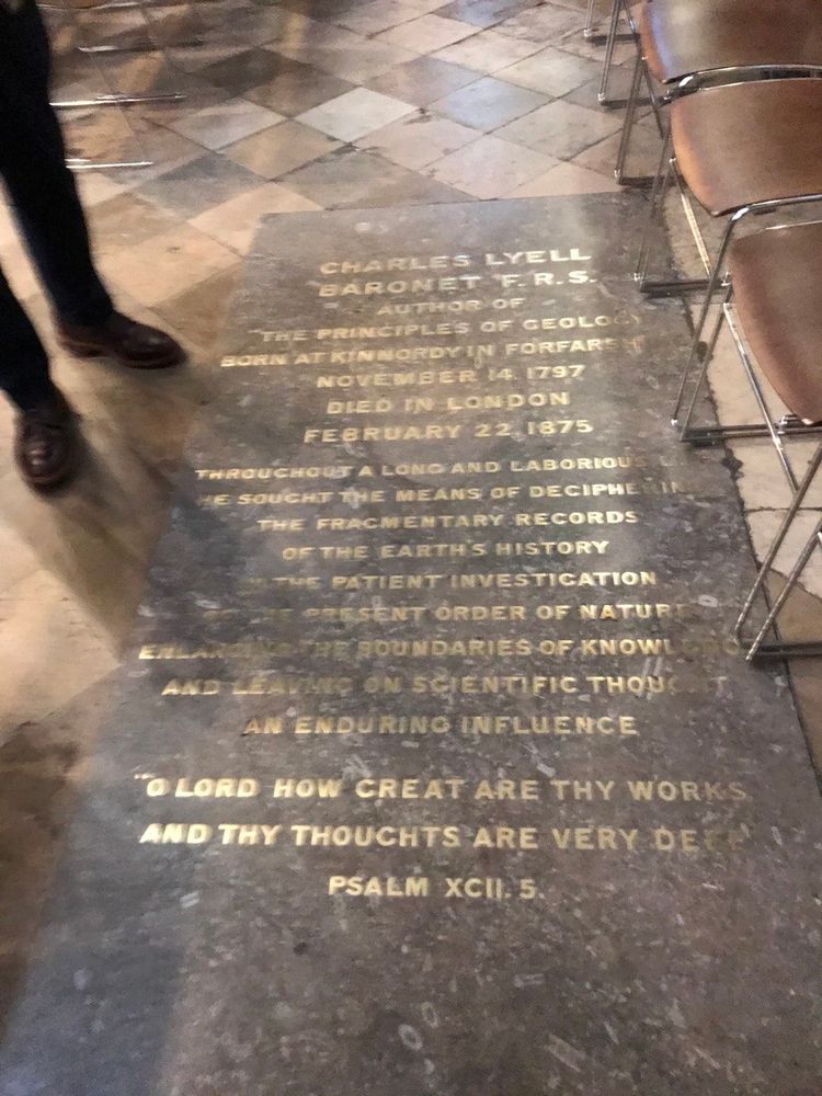 Charles Lyell's tombstone in Westminster Cathedral, a slab of fossiliferous Carboniferous limestone, Wicksworth, Derbyshire, inlaid in brass on the stone is following:

CHARLES LYELL

BARONET F.R.S. 
AUTHOR OF THE PRINCIPLES OF GEOLOGY BORN AT KINNORDY IN FORFARSH NOVEMBER 14, 1797 
DIED IN LONDON 
FEBRUARY 22,1875 
THROUGHOUT A LONG AND LABORIOUS LIFE 
HE SOUGHT THE MEANS OF DECIPHERING
THE FRAGMENTARY RECORDS OF THE EARTH'S HISTORY 
IN THE PATIENT INVESTIGATION 
OF THE PRESENT ORDER OF NATURE, ENLARGING THE BOUNDARIES OF KNOWLEDGE, 
AND LEAVING ON SCIENTIFIC THOUGHT 
AN ENDURING INFLUENCE

O LORD HOW GREAT ARE THY WORKS, AND THY THOUGHTS ARE VERY DEEP. 

PSALM XCII. 5.