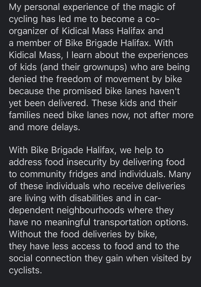 My personal experience of the magic of cycling has led me to become a co-organizer of Kidical Mass Halifax and a member of Bike Brigade Halifax. With Kidical Mass, I learn about the experiences of kids (and their grownups) who are being denied the freedom of movement by bike because the promised bike lanes haven't yet been delivered. These kids and their families need bike lanes now, not after more and more delays.
With Bike Brigade Halifax, we help to address food insecurity by delivering food to community fridges and individuals. Many of these individuals who receive deliveries are living with disabilities and in car-dependent neighbourhoods where they have no meaningful transportation options.
Without the food deliveries by bike, they have less access to food and to the social connection they gain when visited by cyclists. 