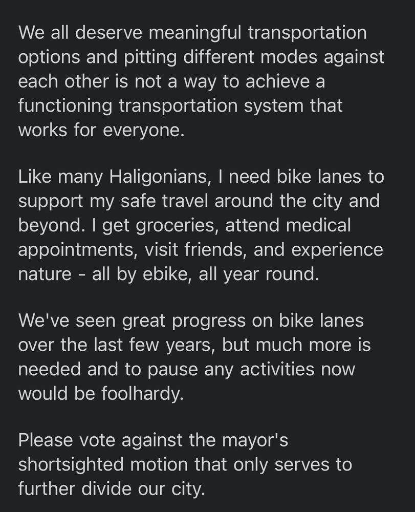 We all deserve meaningful transportation options and pitting different modes against each other is not a way to achieve a functioning transportation system that works for everyone.
Like many Haligonians, I need bike lanes to support my safe travel around the city and beyond. I get groceries, attend medical appointments, visit friends, and experience nature - all by ebike, all year round.
We've seen great progress on bike lanes over the last few years, but much more is needed and to pause any activities now would be foolhardy.
Please vote against the mayor's shortsighted motion that only serves to further divide our city. 
