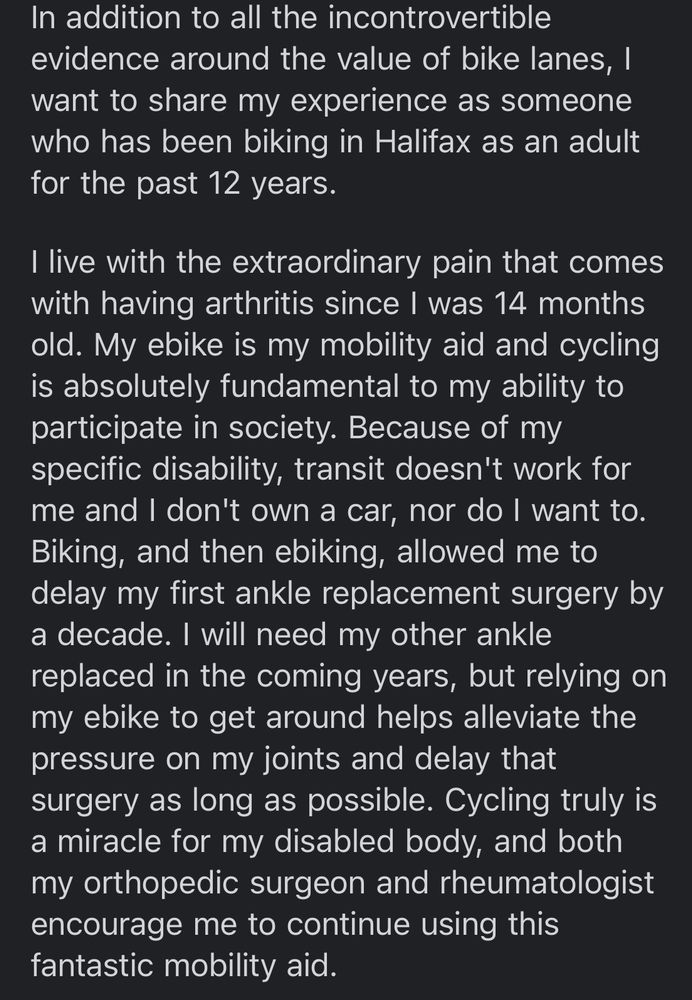 In addition to all the incontrovertible evidence around the value of bike lanes, I want to share my experience as someone who has been biking in Halifax as an adult for the past 12 years.
I live with the extraordinary pain that comes with having arthritis since I was 14 months old. My ebike is my mobility aid and cycling is absolutely fundamental to my ability to participate in society. Because of my specific disability, transit doesn't work for me and I don't own a car, nor do I want to.
Biking, and then ebiking, allowed me to delay my first ankle replacement surgery by a decade. I will need my other ankle replaced in the coming years, but relying on my ebike to get around helps alleviate the pressure on my joints and delay that surgery as long as possible. Cycling truly is a miracle for my disabled body, and both my orthopedic surgeon and rheumatologist encourage me to continue using this fantastic mobility aid. 