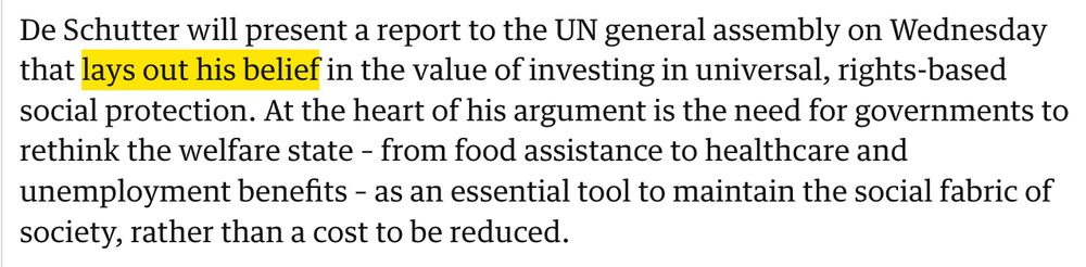 "De Schutter will present a report to the UN general assembly on Wednesday that lays out his belief in the value of investing in universal, rights-based social protection. At the heart of his argument is the need for governments to rethink the welfare state – from food assistance to healthcare and unemployment benefits – as an essential tool to maintain the social fabric of society, rather than a cost to be reduced."