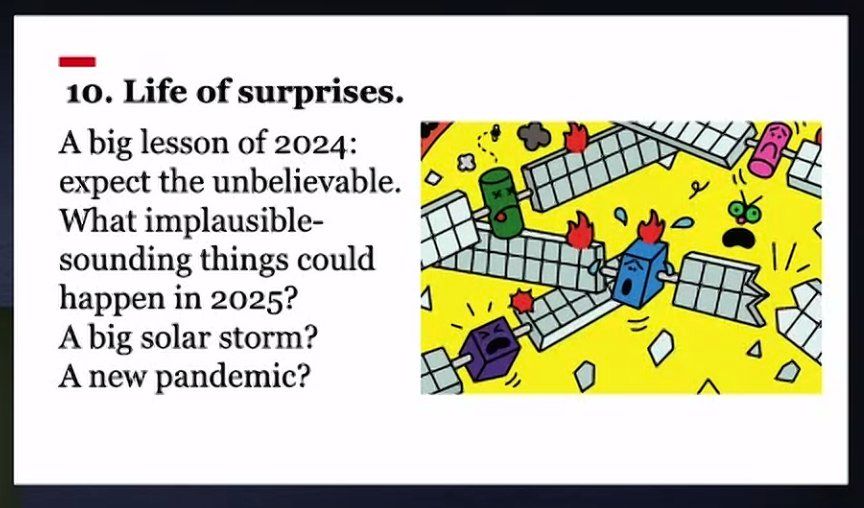 One of the 'The world ahead 2025' predictions: Life of surprises. 
A big lesson of 2024: expect the unbelievable. What implausible-sounding things could happen in 2025? A big solar storm? A new pandemic?