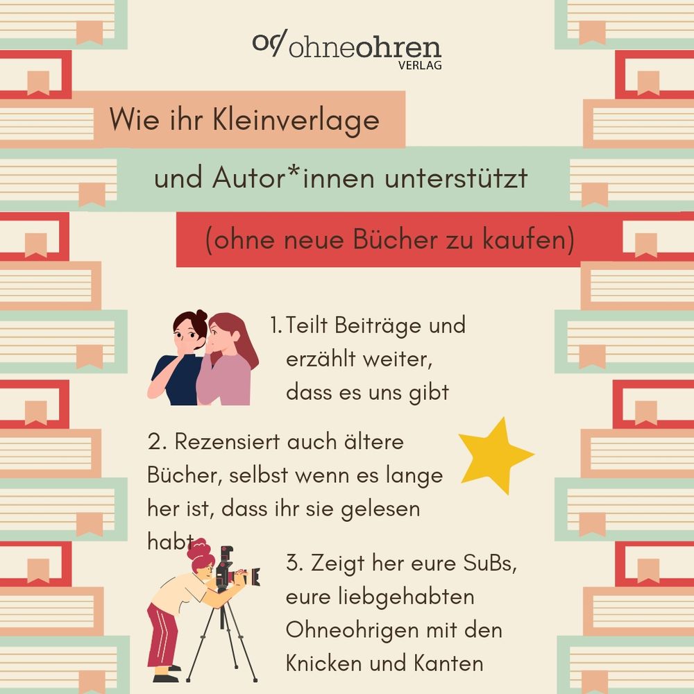 Auf beigem Untergrund und links und rechts eingerahmt von stilisierten Büchern sieht man zunächst die Überschrift, die in die Textkästen ist, die von den Büchern und den entsprechenden Farben (braun, grün und rot) ausgehen: “Wie ihr Kleinverlage und Autor*innen unterstützt (ohne neue Bücher zu kaufen)”

Darunter sind drei Punkte, jeweils mit einer kleinen Grafik:

1. Teilt Beiträge und erzählt weiter, dass es uns gibt - dazu eine Grafik mit zwei weißen Menschen, die mit einander hinter vorgehaltener Hand flüstern.
2. Rezensiert auch ältere Bücher, selbst wenn es lange her ist, dass ihr sie gelesen habt - dazu die Grafik eines Sterns.
3. Zeigt her eure SuBs, eure liebgehabten Ohneohrigen mit den Knicken und Kanten - dazu die Grafik einer weißen Person mit hochgesteckten Haaren, vor einer Kamera auf Stativ.

Oberhalb der Überschrift sieht man das Verlagslogo von ohneohren