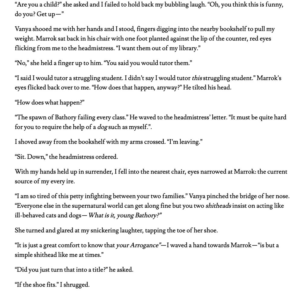 “Are you a child?” she asked and I failed to hold back my bubbling laugh. “Oh, you think this is funny, do you? Get up—”
Vanya shooed me with her hands and I stood, fingers digging into the nearby bookshelf to pull my weight. Marrok sat back in his chair with one foot planted against the lip of the counter, red eyes flicking from me to the headmistress. “I want them out of my library.”
“No,” she held a finger up to him. “You said you would tutor them.”
“I said I would tutor a struggling student. I didn’t say I would tutor this struggling student.” Marrok’s eyes flicked back over to me. “How does that happen, anyway?” He tilted his head.
“How does what happen?”
“The spawn of Bathory failing every class.” He waved to the headmistress’ letter. “It must be quite hard for you to require the help of a dog such as myself.”.
I shoved away from the bookshelf with my arms crossed. “I’m leaving.”
“Sit. Down,” the headmistress ordered.
With my hands held up in surrender, I fell into the nearest chair, eyes narrowed at Marrok: the current source of my every ire.
“I am so tired of this petty infighting between your two families.” Vanya pinched the bridge of her nose. “Everyone else in the supernatural world can get along fine but you two shitheads insist on acting like ill-behaved cats and dogs—What is it, young Bathory?” 
She turned and glared at my snickering laughter, tapping the toe of her shoe.
“It is just a great comfort to know that your Arrogance”—I waved a hand towards Marrok—“is but a simple shithead like me at times.”
“Did you just turn that into a title?” he asked.
“If the shoe fits.” I shrugged.
