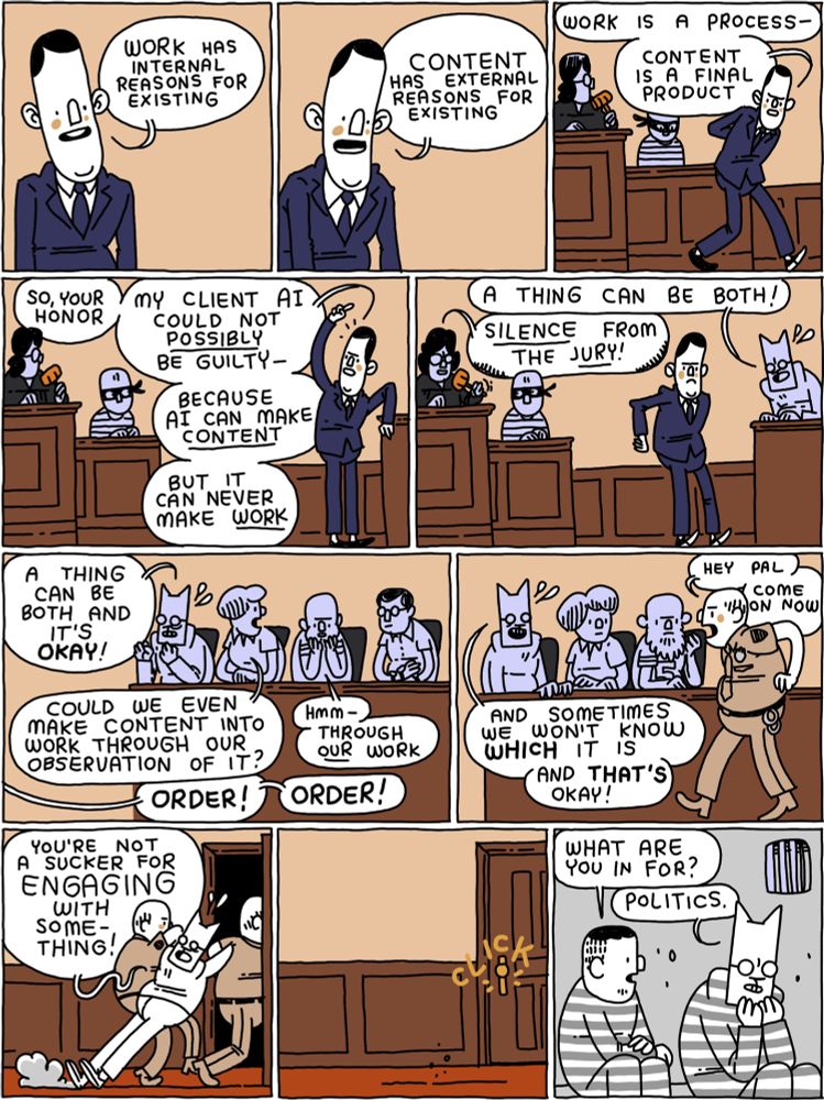 Lawyer: Work has internal reasons for existing /
Lawyer: Content has external reasons for existing. /
Lawyer: Work is a process - content is a final product /
Lawyer: So, your honor - my client AI could not POSSIBLY be guilty - because AI  can make CONTENT - but it can never make WORK /
Cat: A thing can be both!
Judge: SILENCE from the JURY! /
Cat: A thing can be both and it's OKAY!
Juror: Could we even make content into work through observation of it?
Juror 2: Hmm - through OUR work - 
Judge: Order! Order! /
Baliff: Hey pal - come on now - 
Cat: And sometimes we won't know WHICH it is - and THAT'S okay! /
(Cat is being dragged out of the courtroom) /
(Cat sits in prison)
Prisoner: What are you in for? 
Cat: Politics.