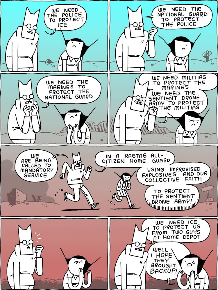 Cat: we need the police to protect ICE
/
Cat: We need the national guard to protect the police.
/
Cat: we need the Marines to protect the National Guard
/
Cat: we need militias to protect the Marines - we need the sentient drone army to protect the militias - 
/
(They walk through the usual post-apocalyptic wasteland)
Cat: we are being called to mandatory service - in a ragtag all-citizen home guard - using improvised explosives and our collective faith - to protect the sentient drone army!
/
(They look up)
/
Cat: we need ICE to protect us from two guys at Home Depot
Girl: well I HOPE they brought BACKUP