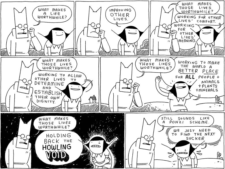 Cat: What makes a life worthwhile?

Girl: Improving OTHER lives.

Cat: What makes those lives worthwhile?
Girl: Working for other lives' comfort. Working for other lives' meaning

Cat: What makes those lives worthwhile?
Girl: Working to allow other lives to DETERMINE and ESTABLISH their own dignity.

Cat: What makes those lives worthwhile?
Girl: Working to make the world a BETTER PLACE for ALL people and animals and plants and minerals 

Cat: What makes those lives worthwhile?
Girl: Holding back the HOWLING VOID

Cat: Still sounds like a ponzi scheme
Girl: We just need to find the next sucker