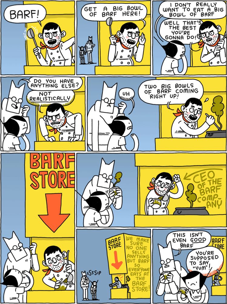 Chef (waving a spoon): BARF! /
Chef: Get a big bowl of barf here! /
Girl: I don't really want to eat a big bowl of barf
Chef: Well that's the best you're gonna do! /
Cat: Do you have anything else?
Chef: Not REALISTICALLY /
Girl: Uh
Chef: Two big bowls of barf coming right up! /
(Cat and Girl look up to see a sign that says BARF STORE) /
(Cat takes a bowl of barf. The sign behind the chef says "CEO of the Barf Company") /
(Cat sips his barf. The barf store building says "We make sure no one sells anything but barf so everyone eats at the barf store!:) /
Cat: This isn't even good barf
Chef: You're supposed to say "yum"!