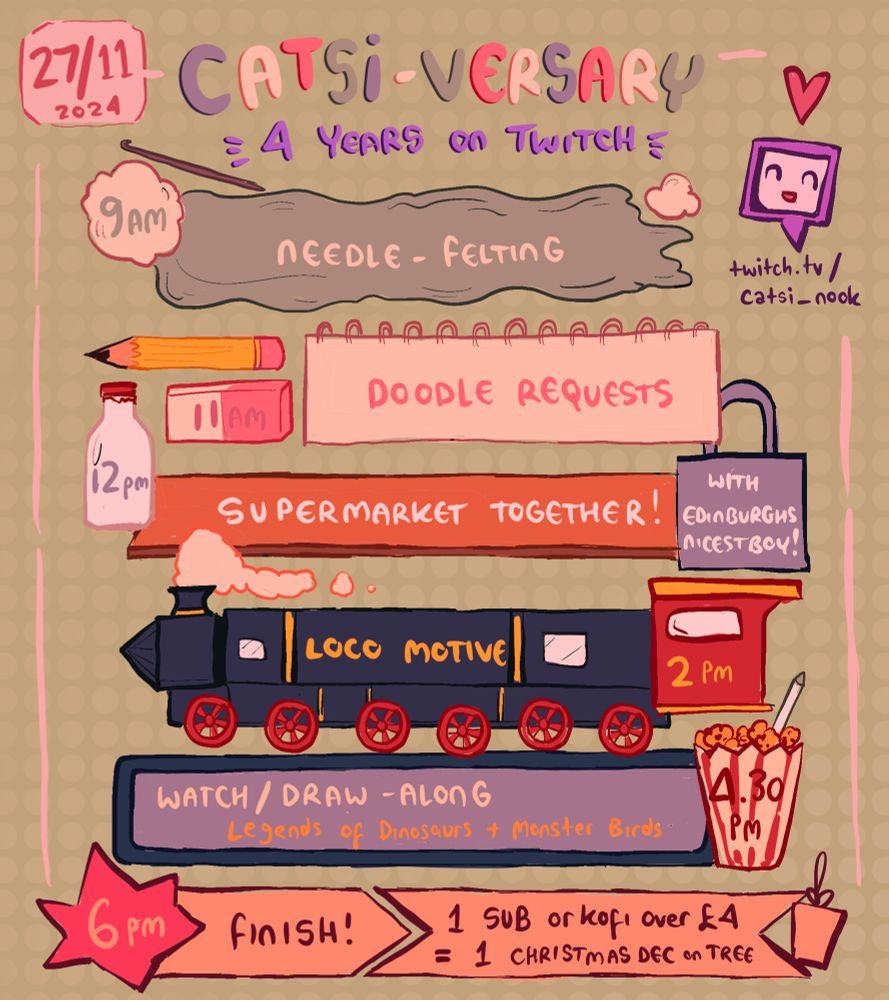 CATSIVERSARY - 4 years on twitch
9am- Needle felting 
11am - Doodle requests
12pm - Supermarket Together with ENB
2pm - Loco Motive 
4:30pm Watch/DrawAlong : Legends of Dinosaurs and Monster Birds 
6pm - Finish! 
1 Sub or Kofi over £4 = 1 Christmas dec on tree
