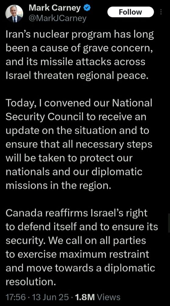 Mark Carney on Twitter:

Iran’s nuclear program has long been a cause of grave concern, and its missile attacks across Israel threaten regional peace.

Today, I convened our National Security Council to receive an update on the situation and to ensure that all necessary steps will be taken to protect our nationals and our diplomatic missions in the region.

Canada reaffirms Israel’s right to defend itself and to ensure its security. We call on all parties to exercise maximum restraint and move towards a diplomatic resolution.