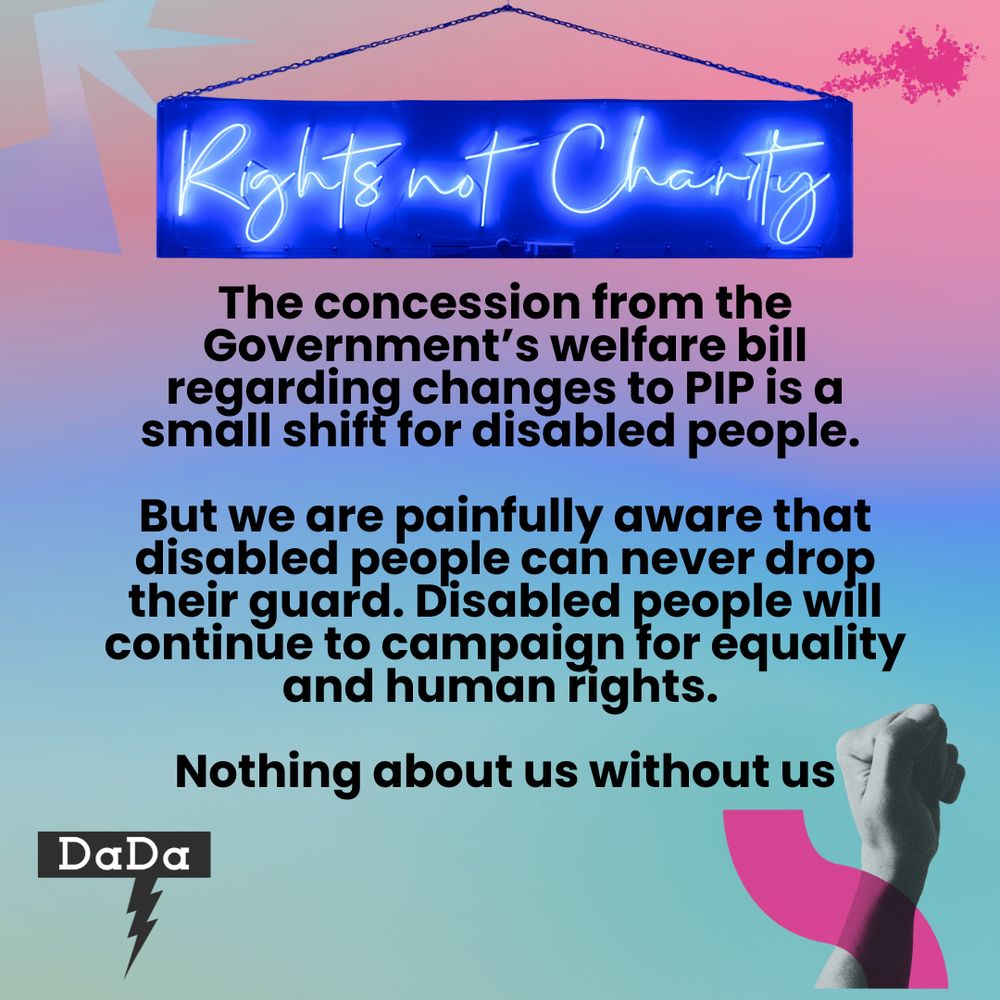 A Neon sign with blue writing reading 'Rights not charity' sits at the top of the image as though it is hanging by a chain to the wall. A swirled pastel background has a raised fist in the bottom right and the DaDa logo bottom left. The text in the centre read "The concession from the government’s welfare bill regarding changes to PIP is a small shift for disabled people. 

But we are painfully aware that disabled people can never drop their guard. Disabled people will continue to campaign for equality and human rights. 

Nothing about us without us."