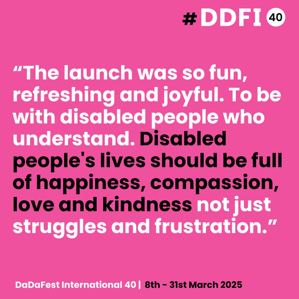 A bold pink poster with white and black text promoting DaDaFest International 40. The quote reads: “The launch was so fun, refreshing and joyful. To be with disabled people who understand. Disabled people's lives should be full of happiness, compassion, love and kindness not just struggles and frustration.” The bottom of the poster reads, “DaDaFest International 40 | 8th – 31st March 2025.” The top right corner includes the hashtag #DDFI and a “40” in a white circle.