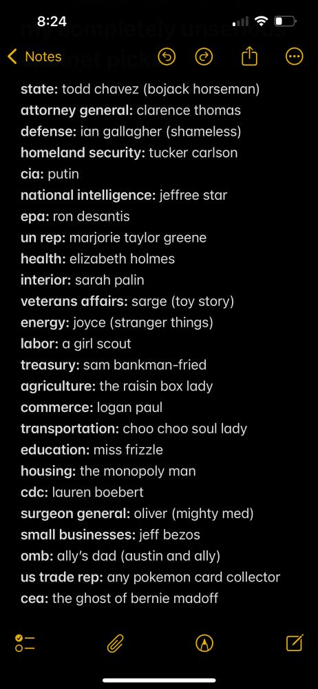 a parody list of presidential cabinet picks: state: todd chavez (bojack horseman)
attorney general: clarence thomas
defense: ian gallagher (shameless)
homeland security: tucker carlson
cia: putin
national intelligence: jeffree star
epa: ron desantis
un rep: marjorie taylor greene
health: elizabeth holmes 
interior: sarah palin
veterans affairs: sarge (toy story)
energy: joyce (stranger things)
labor: a girl scout
treasury: sam bankman-fried
agriculture: the raisin box lady
commerce: logan paul
transportation: choo choo soul lady
education: miss frizzle 
housing: the monopoly man
cdc: lauren boebert
surgeon general: oliver (mighty med)
small businesses: jeff bezos
omb: ally’s dad (austin and ally)
us trade rep: any pokemon card collector 
cea: the ghost of bernie madoff