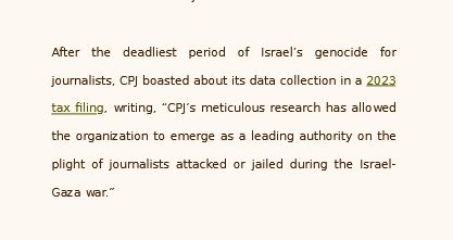 After the deadliest period of Israel’s genocide for journalists, CPJ boasted about its data collection in a 2023 tax filing, writing, “CPJ’s meticulous research has allowed the organization to emerge as a leading authority on the plight of journalists attacked or jailed during the Israel-Gaza war.”