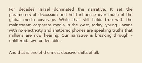 For decades, Israel dominated the narrative. It set the parameters of discussion and held influence over much of the global media coverage. While that still holds true with the mainstream corporate media in the West, today, young Gazans with no electricity and shattered phones are speaking truths that millions are now hearing. Our narrative is breaking through – unfiltered, raw, undeniable.

And that is one of the most decisive shifts of all.