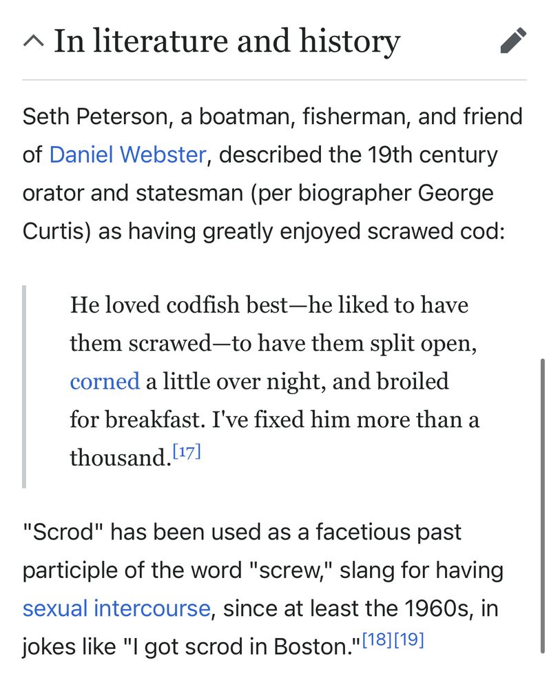Screenshot from Wikipedia, with the heading “In literature and history,” reading:

Seth Peterson, a boatman, fisherman, and friend of Daniel Webster, described the 19th century orator and statesman (per biographer George Curtis) as having greatly enjoyed scrawed cod:

He loved codfish best—he liked to have them scrawed—to have them split open, corned a little over night, and broiled for breakfast. I've fixed him more than a thousand.

"Scrod" has been used as a facetious past participle of the word "screw," slang for having sexual intercourse, since at least the 1960s, in jokes like "I got scrod in Boston."