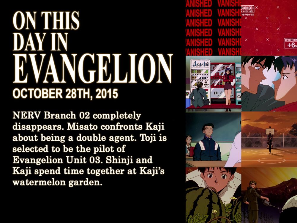 ON THIS
DAY IN
EVANGELION
OCTOBER 28TH, 2015
NERV Branch 02 completely disappears. Misato confronts Kaji about being a double agent. Toji is selected to be the pilot of Evangelion Unit 03. Shinji and Kaji spend time together at Kaji's watermelon garden.