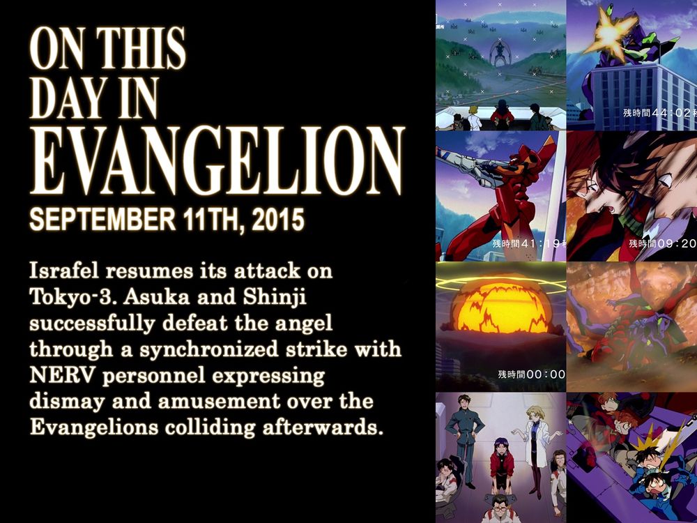 ON THIS
DAY IN
EVANGELION
SEPTEMBER 11TH, 2015
Israfel resumes its attack on Tokyo-3. Asuka and Shinji successfully defeat the angel through a syncronized strike with NERV personnel expressing dismay and amusement over the Evangelions colliding afterwards.