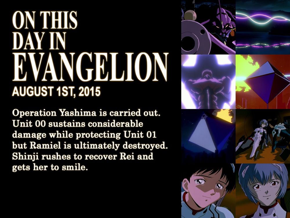 ON THIS
DAY IN
EVANGELION
AUGUST 1ST, 2015
Operation Yashima is carried out. Unit 00 sustains considerable damange while protecting Unit 01 but Ramiel is ultimately destroyed. Shinji rushes to recover Rei and gets her to smile.