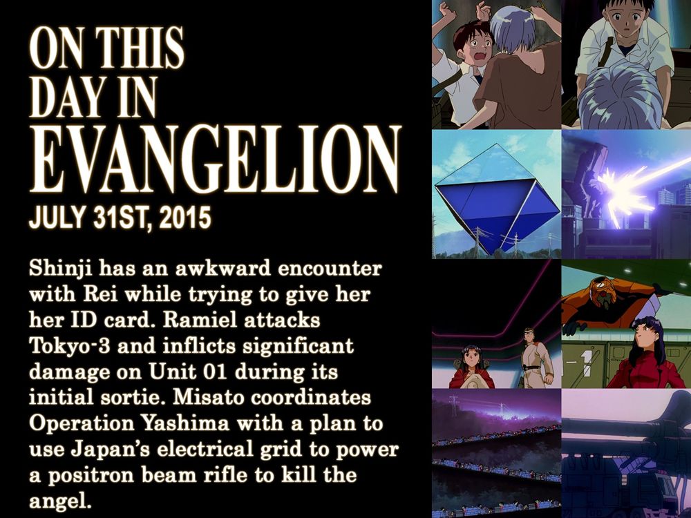 ON THIS
DAY IN
EVANGELION
JULY 31ST, 2015
Shinji has an awkward encounter with Rei while trying to give her her ID card. Ramiel attacks Tokyo-3 and inflicts significant damage on Unit 01 during its initial sortie. Misato coordinates Operation Yashima with a plan to use Japan's electrical grid to power a positron beam rifle to kill the angel.