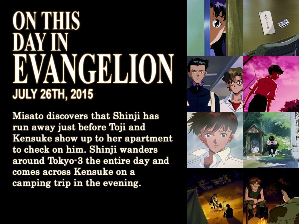 ON THIS
DAY IN
EVANGELION
JULY 26TH, 2015
Misato discovers that Shinji has run away just before Toji and Kensuke show up to her apartment to check on him. Shinji wanders around Tokyo-3 the entire day and comes across Kensuke on a camping trip in the evening.
