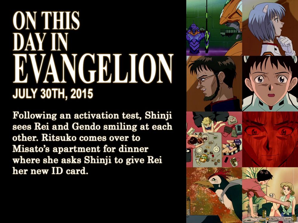 ON THIS
DAY IN
EVANGELION
JULY 30TH, 2015
Following an activation test, Shinji sees Rei and Gendo smiling at each other. Ritsuko comes over to Misato's apartment for dinner where she asks Shinji to give Rei her new ID card.