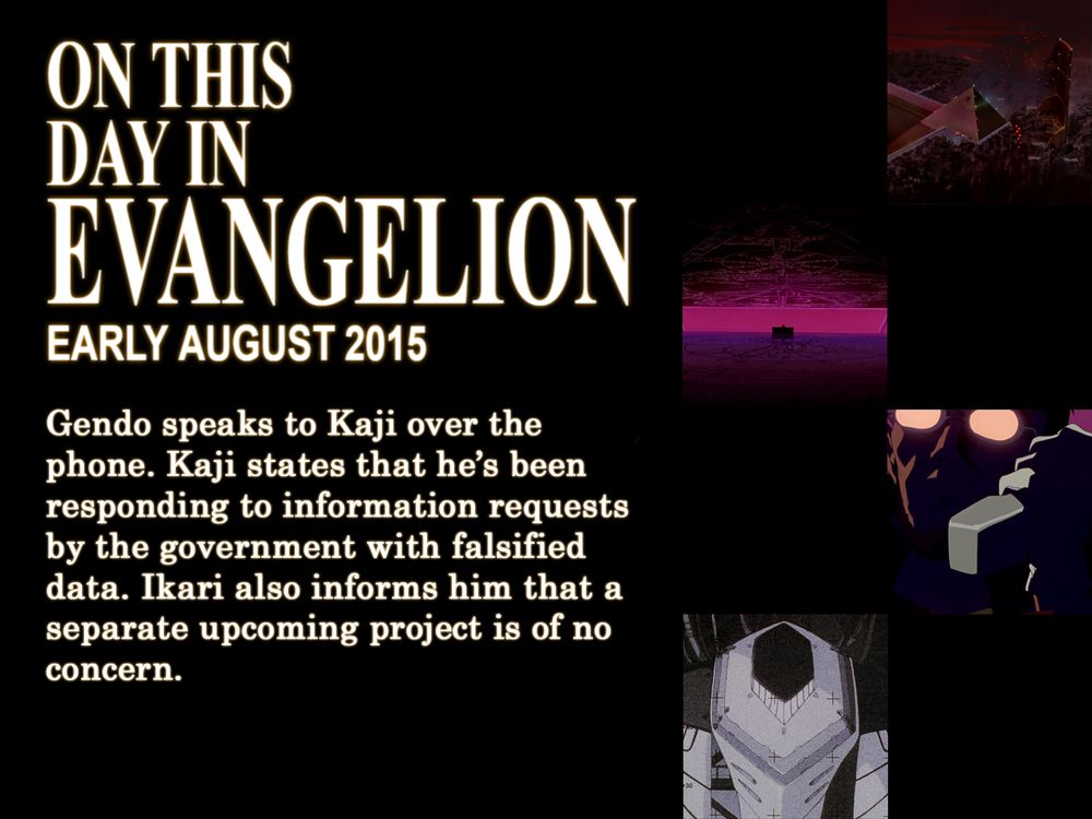 ON THIS
DAY IN
EVANGELION
EARLY AUGUST 2015
Gendo speaks to Kaji over the phone. Kaji states that he's been responding to information requests by the government with falsified data. Ikari also informs him that a separate upcoming project is of no concern.