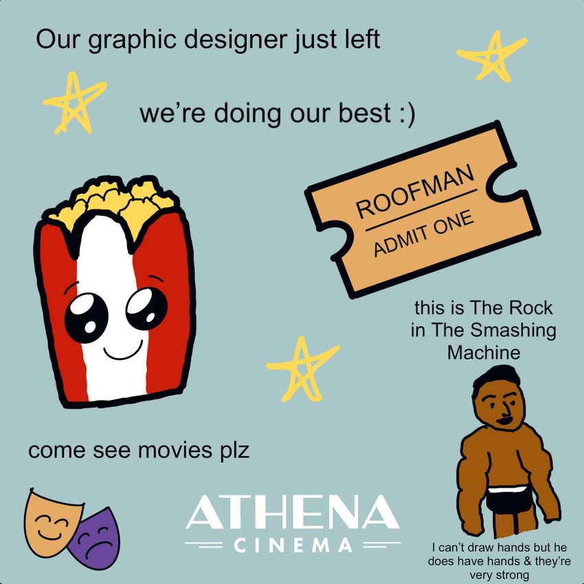 an earnestly but sloppily put-together flyer advertising the movies currently playing at The Athena with the explanation, "Our graphic designer just left, we're doing our best :) come see movies plz"

 It includes a drawing of a well-muscled man with dark skin and hair and the caption, "This is The Rock in The Smashing Machine. I can't draw hands but he does have hands & they're very strong."