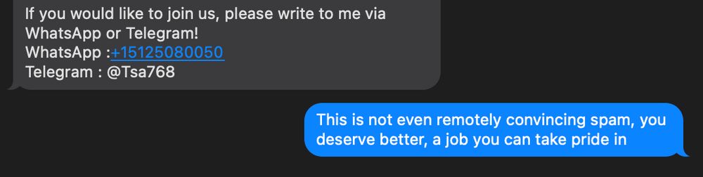 Screencap of a text exchange. The tail end of a LONG message sent to me about recruiting for an unnamed HigherEd job reads, "If you would like to join us, please write to me via What'sApp or Telegram!" with contact info.

I respond, "This is not even remotely convincing spam, you deserve better, a job you can take pride in"