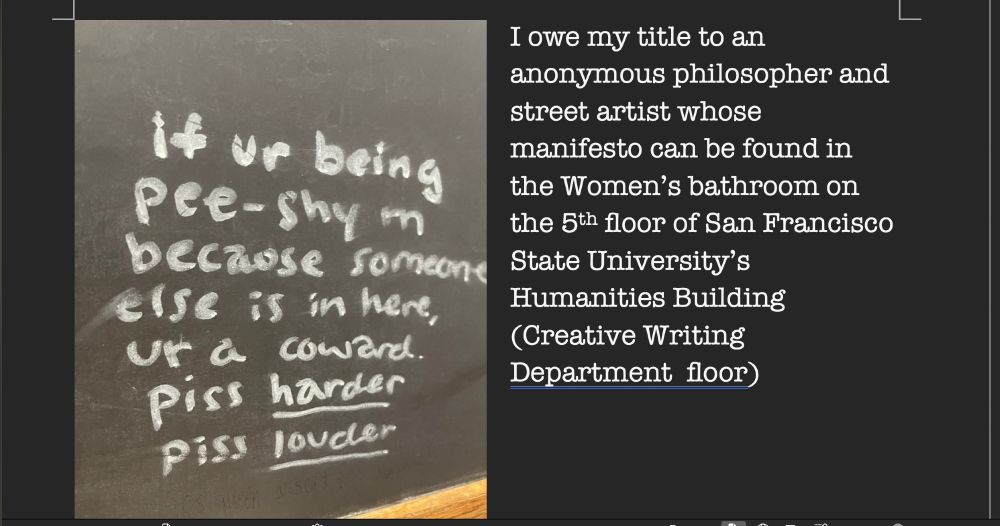 Explanation of the zine title Piss Louder: "I owe my title to an anonymous philosopher and street artist whose manifesto can be found in the Women’s bathroom on the 5th floor of San Francisco State University’s Humanities Building (Creative Writing Department  floor)"

side-by-side with a chakboard on which it's written:

"If ur being pee-shy rn because someone else is in here, ur a coward. Piss HARDER
Piss LOUDER"