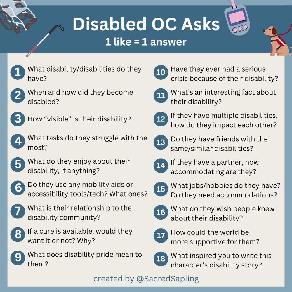 A neutral blue and light brown image with cute disability symbols with the text 'Disabled OC Asks. 1 like=1 answer.' with 'created by SacredSapling' at the bottom. The questions in order are:

1. What disability/disabilities do they have?
2. When and how did they become disabled?
3. How “visible” is their disability?
4. What tasks do they struggle with the most?
5. What do they enjoy about their disability, if anything?
6. Do they use any mobility aids or accessibility tools/tech? What ones?
7. What is their relationship to the disability community?
8. If a cure is available, would they want it or not? Why?
9. What does disability pride mean to them?
10. Have they ever had a serious crisis because of their disability?
11. What’s an interesting fact about their disability?
12. If they have multiple disabilities, how do they impact each other?
13. Do they have friends with the same/similar disabilities?
14. If they have a partner, how accommodating are they?
15. What jobs/hobbies do they have? Do they need accommodations?
16. What do they wish people knew about their disability?
17. How could the world could be more supportive for them?
18. What inspired you to write this character’s disability story?

created by @SacredSapling.bsky.social