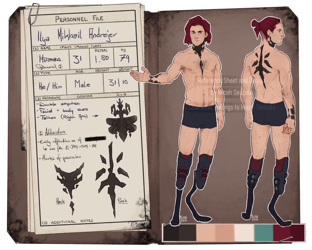 A reference sheet in the style of a military personnel file in a brown folder. On the left papers are fastened to the folder with a paperclip, the text on it reads:

Personnel File.
(1) Name (First) (Middle) (Last): Ilya Mikhail Andrejev.
(2) Type: Human (crossed out, "possessed (roman numeral one)" written under it); Age: 31; Height: 1.80 meters; Weight: 79kg.
(3) Pronouns: He/Him; Gender: Male; D.o.B.: 31/10.
(4) Additional Notes: Double amputee, Facial + body scars, Tattoo (right forearm) (a praying mantis is drawn to the right)

(roman numeral one) Addendum
Entity affliction as of [redacted date].
see file E-784-059-7B.
Marks of possession: Neck and Back. (two abstract tattoos are pictured here)
paper text ends.

2 Fullbodies are drawn on the right side of the folder. Depicted is a caucasian male with chin length red hair and prosthetic legs. His face and back are covered in small and medium sized scars.
A color palette is stapled to the folder at the bottom edge of the right page.
Some spots on the folder and papers are stained by a strange black substance. It has subtle swirl patterns to it.