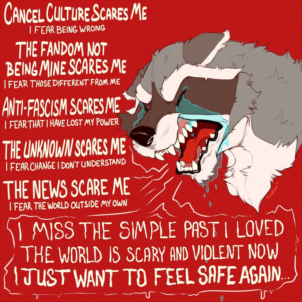The raccoon, balling their eyes out screams "Cancel culture scares me, I fear being wrong. The fandom not being mine scares me, I fear those different from me. Anti-facism scares me, I fear that I have lost my power. The unknown scares me, I fear change I don't understand. The news scares me, I fear the world outside my own. I miss the simple past I loved. The world is scary and violent now. I just want to feel safe again"