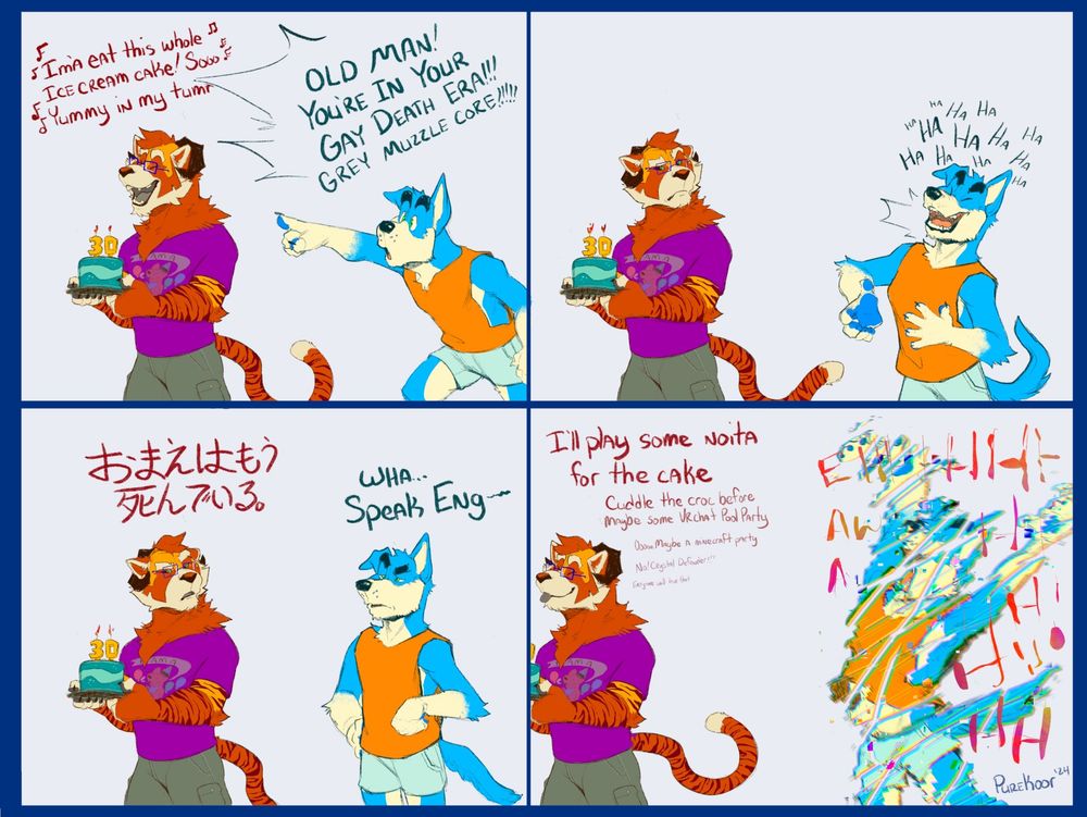 Digital drawing koor the anthro tycoon holding a 30th birthday cake. Happily singing "Ima eat this whole ice cream cake! sooo yummy in my tumm-" but is cut off by an anthro blue dog saying "Old man! You're in your gay death era!!! grey muzzle core!!!" Koor glares at the dog who is chuckling. "Omae wa mo shindeiru" then states. The dog confused goes "Wha... speak eng-" but then they're cut off by phasing out of existence. Koor gladly walks off saying "I'll play some noita for the cake. Cuddle the croc before maybe some vrchat pool party. ooo maybe a minecraft party. no crystal defender!!! everyone will love that"